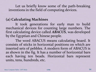 Let us briefly know some of the path-breaking
      inventions in the field of computing devices.

 (a) Calculating Machines
        It took generations for early man to build
 mechanical devices for counting large numbers. The
 first calculating device called ABACUS, was developed
 by the Egyptian and Chinese people.
        The word ABACUS means calculating board. It
 consists of sticks in horizontal positions on which are
 inserted sets of pebbles. A modern form of ABACUS is
 as shown in the fig. It has a number of horizontal bars
 each having ten beads. Horizontal bars represent
 units, tens, hundreds, etc.

Basic Computer Skills - GPT Mirle   GMK                14
 