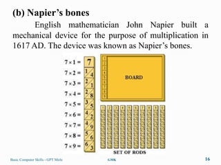 (b) Napier’s bones
       English mathematician John Napier built a
 mechanical device for the purpose of multiplication in
 1617 AD. The device was known as Napier‟s bones.




Basic Computer Skills - GPT Mirle   GMK               16
 