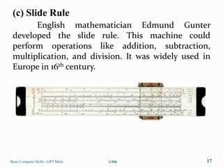(c) Slide Rule
       English mathematician Edmund Gunter
 developed the slide rule. This machine could
 perform operations like addition, subtraction,
 multiplication, and division. It was widely used in
 Europe in 16th century.




Basic Computer Skills - GPT Mirle   GMK            17
 