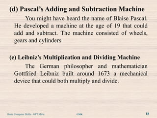 (d) Pascal’s Adding and Subtraction Machine
          You might have heard the name of Blaise Pascal.
      He developed a machine at the age of 19 that could
      add and subtract. The machine consisted of wheels,
      gears and cylinders.

 (e) Leibniz’s Multiplication and Dividing Machine
       The German philosopher and mathematician
   Gottfried Leibniz built around 1673 a mechanical
   device that could both multiply and divide.




Basic Computer Skills - GPT Mirle   GMK                 18
 