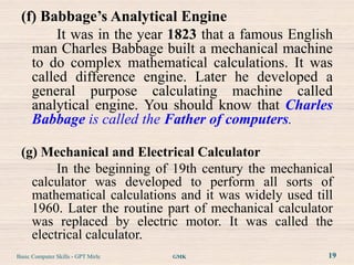 (f) Babbage’s Analytical Engine
        It was in the year 1823 that a famous English
   man Charles Babbage built a mechanical machine
   to do complex mathematical calculations. It was
   called difference engine. Later he developed a
   general purpose calculating machine called
   analytical engine. You should know that Charles
   Babbage is called the Father of computers.

 (g) Mechanical and Electrical Calculator
        In the beginning of 19th century the mechanical
   calculator was developed to perform all sorts of
   mathematical calculations and it was widely used till
   1960. Later the routine part of mechanical calculator
   was replaced by electric motor. It was called the
   electrical calculator.
Basic Computer Skills - GPT Mirle   GMK                19
 