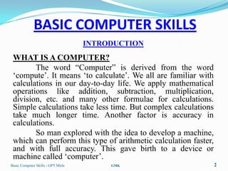 BASIC COMPUTER SKILLS
                                    INTRODUCTION
 WHAT IS A COMPUTER?
        The word “Computer” is derived from the word
 „compute‟. It means „to calculate‟. We all are familiar with
 calculations in our day-to-day life. We apply mathematical
 operations like addition, subtraction, multiplication,
 division, etc. and many other formulae for calculations.
 Simple calculations take less time. But complex calculations
 take much longer time. Another factor is accuracy in
 calculations.
        So man explored with the idea to develop a machine,
 which can perform this type of arithmetic calculation faster,
 and with full accuracy. This gave birth to a device or
 machine called „computer‟.
Basic Computer Skills - GPT Mirle        GMK                     2
 