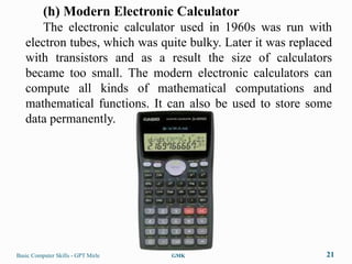 (h) Modern Electronic Calculator
      The electronic calculator used in 1960s was run with
   electron tubes, which was quite bulky. Later it was replaced
   with transistors and as a result the size of calculators
   became too small. The modern electronic calculators can
   compute all kinds of mathematical computations and
   mathematical functions. It can also be used to store some
   data permanently.




Basic Computer Skills - GPT Mirle   GMK                      21
 