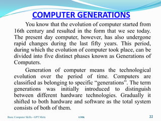 COMPUTER GENERATIONS
          You know that the evolution of computer started from
     16th century and resulted in the form that we see today.
     The present day computer, however, has also undergone
     rapid changes during the last fifty years. This period,
     during which the evolution of computer took place, can be
     divided into five distinct phases known as Generations of
     Computers.
          Generation of computer means the technological
     evolution over the period of time. Computers are
     classified as belonging to specific “generations”. The term
     generations was initially introduced to distinguish
     between different hardware technologies. Gradually it
     shifted to both hardware and software as the total system
     consists of both of them.
Basic Computer Skills - GPT Mirle   GMK                        22
 