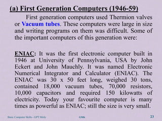 (a) First Generation Computers (1946-59)
           First generation computers used Thermion valves
      or Vacuum tubes. These computers were large in size
      and writing programs on them was difficult. Some of
      the important computers of this generation were:

      ENIAC: It was the first electronic computer built in
      1946 at University of Pennsylvania, USA by John
      Eckert and John Mauchly. It was named Electronic
      Numerical Integrator and Calculator (ENIAC). The
      ENIAC was 30 x 50 feet long, weighed 30 tons,
      contained 18,000 vacuum tubes, 70,000 resistors,
      10,000 capacitors and required 150 kilowatts of
      electricity. Today your favourite computer is many
      times as powerful as ENIAC; still the size is very small.
Basic Computer Skills - GPT Mirle   GMK                       23
 