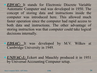  EDVAC: It stands for Electronic Discrete Variable
   Automatic Computer and was developed in 1950. The
   concept of storing data and instructions inside the
   computer was introduced here. This allowed much
   faster operation since the computer had rapid access to
   both data and instructions. The other advantage of
   storing instruction was that computer could take logical
   decisions internally.

 EDSAC: It was developed by M.V. Wilkes at
  Cambridge University in 1949.

 UNIVAC-1: Eckert and Mauchly produced it in 1951
  by Universal Accounting Computer setup.

Basic Computer Skills - GPT Mirle   GMK                   24
 
