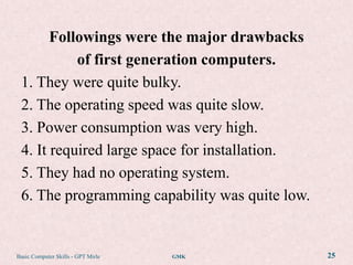 Followings were the major drawbacks
           of first generation computers.
 1. They were quite bulky.
 2. The operating speed was quite slow.
 3. Power consumption was very high.
 4. It required large space for installation.
 5. They had no operating system.
 6. The programming capability was quite low.


Basic Computer Skills - GPT Mirle   GMK         25
 