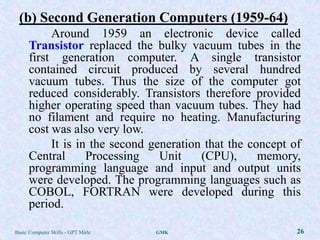 (b) Second Generation Computers (1959-64)
           Around 1959 an electronic device called
      Transistor replaced the bulky vacuum tubes in the
      first generation computer. A single transistor
      contained circuit produced by several hundred
      vacuum tubes. Thus the size of the computer got
      reduced considerably. Transistors therefore provided
      higher operating speed than vacuum tubes. They had
      no filament and require no heating. Manufacturing
      cost was also very low.
           It is in the second generation that the concept of
      Central      Processing    Unit    (CPU),      memory,
      programming language and input and output units
      were developed. The programming languages such as
      COBOL, FORTRAN were developed during this
      period.

Basic Computer Skills - GPT Mirle   GMK                     26
 