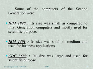 Some of the computers of the Second
      Generation were

  IBM 1920 : Its size was small as compared to
      First Generation computers and mostly used for
      scientific purpose.

  IBM 1401 : Its size was small to medium and
      used for business applications.

  CDC 3600 : Its size was large and used for
      scientific purpose.
Basic Computer Skills - GPT Mirle   GMK            27
 