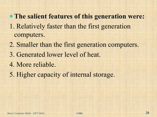  The salient features of this generation were:
 1. Relatively faster than the first generation
   computers.
 2. Smaller than the first generation computers.
 3. Generated lower level of heat.
 4. More reliable.
 5. Higher capacity of internal storage.




Basic Computer Skills - GPT Mirle   GMK            28
 
