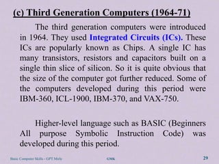 (c) Third Generation Computers (1964-71)
           The third generation computers were introduced
      in 1964. They used Integrated Circuits (ICs). These
      ICs are popularly known as Chips. A single IC has
      many transistors, resistors and capacitors built on a
      single thin slice of silicon. So it is quite obvious that
      the size of the computer got further reduced. Some of
      the computers developed during this period were
      IBM-360, ICL-1900, IBM-370, and VAX-750.

          Higher-level language such as BASIC (Beginners
      All purpose Symbolic Instruction Code) was
      developed during this period.
Basic Computer Skills - GPT Mirle   GMK                       29
 