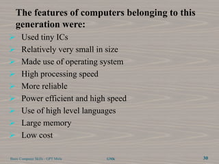 The features of computers belonging to this
   generation were:
 Used tiny ICs
 Relatively very small in size
 Made use of operating system
 High processing speed
 More reliable
 Power efficient and high speed
 Use of high level languages
 Large memory
 Low cost

Basic Computer Skills - GPT Mirle   GMK          30
 