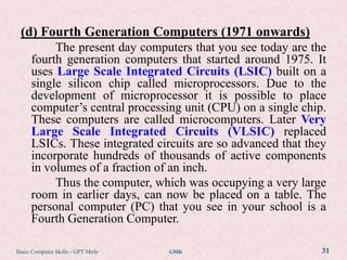 (d) Fourth Generation Computers (1971 onwards)
           The present day computers that you see today are the
      fourth generation computers that started around 1975. It
      uses Large Scale Integrated Circuits (LSIC) built on a
      single silicon chip called microprocessors. Due to the
      development of microprocessor it is possible to place
      computer‟s central processing unit (CPU) on a single chip.
      These computers are called microcomputers. Later Very
      Large Scale Integrated Circuits (VLSIC) replaced
      LSICs. These integrated circuits are so advanced that they
      incorporate hundreds of thousands of active components
      in volumes of a fraction of an inch.
           Thus the computer, which was occupying a very large
      room in earlier days, can now be placed on a table. The
      personal computer (PC) that you see in your school is a
      Fourth Generation Computer.

Basic Computer Skills - GPT Mirle   GMK                        31
 
