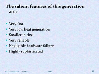 The salient features of this generation
  are:-

  Very fast
  Very low heat generation
  Smaller in size
  Very reliable
  Negligible hardware failure
  Highly sophisticated




Basic Computer Skills - GPT Mirle   GMK    32
 