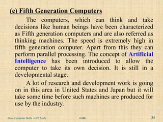 (e) Fifth Generation Computers
           The computers, which can think and take
      decisions like human beings have been characterized
      as Fifth generation computers and are also referred as
      thinking machines. The speed is extremely high in
      fifth generation computer. Apart from this they can
      perform parallel processing. The concept of Artificial
      Intelligence has been introduced to allow the
      computer to take its own decision. It is still in a
      developmental stage.
           A lot of research and development work is going
      on in this area in United States and Japan but it will
      take some time before such machines are produced for
      use by the industry.

Basic Computer Skills - GPT Mirle   GMK                    34
 