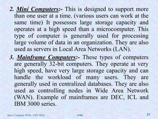 2. Mini Computers:- This is designed to support more
   than one user at a time. (various users can work at the
   same time) It possesses large storage capacity and
   operates at a high speed than a microcomputer. This
   type of computer is generally used for processing
   large volume of data in an organization. They are also
   used as servers in Local Area Networks (LAN).
 3. Mainframe Computers:- These types of computers
   are generally 32-bit computers. They operate at very
   high speed, have very large storage capacity and can
   handle the workload of many users. They are
   generally used in centralized databases. They are also
   used as controlling nodes in Wide Area Network
   (WAN). Example of mainframes are DEC, ICL and
   IBM 3000 series.
Basic Computer Skills - GPT Mirle   GMK                  37
 