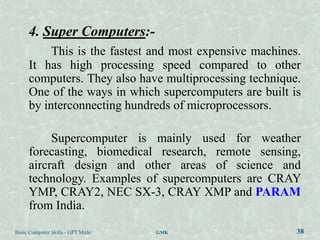 4. Super Computers:-
           This is the fastest and most expensive machines.
      It has high processing speed compared to other
      computers. They also have multiprocessing technique.
      One of the ways in which supercomputers are built is
      by interconnecting hundreds of microprocessors.

           Supercomputer is mainly used for weather
      forecasting, biomedical research, remote sensing,
      aircraft design and other areas of science and
      technology. Examples of supercomputers are CRAY
      YMP, CRAY2, NEC SX-3, CRAY XMP and PARAM
      from India.

Basic Computer Skills - GPT Mirle   GMK                   38
 