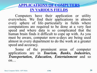 APPLICATIONS OF COMPUTERS
                   IN VARIOUS FIELDS
         Computers have their application or utility
     everywhere. We find their applications in almost
     every sphere of life–particularly in fields where
     computations are required to be done at a very fast
     speed and where data is so complicated that the
     human brain finds it difficult to cope up with. As you
     must be aware, computer now-a-days are being used
     almost in every department to do the work at a greater
     speed and accuracy.
         Some of the prominent areas of computer
     applications are in Tourism, Banks, Industries,
     Transportation, Education, Entertainment and so
     on…

Basic Computer Skills - GPT Mirle   GMK                   39
 
