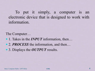 To put it simply, a computer is an
      electronic device that is designed to work with
      information.

 The Computer…
  1. Takes in the INPUT information, then…
  2. PROCESS the information, and then…
  3. Displays the OUTPUT results.




Basic Computer Skills - GPT Mirle   GMK             4
 
