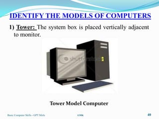 IDENTIFY THE MODELS OF COMPUTERS
 1) Tower: The system box is placed vertically adjacent
   to monitor.




                                    Tower Model Computer

Basic Computer Skills - GPT Mirle            GMK           40
 