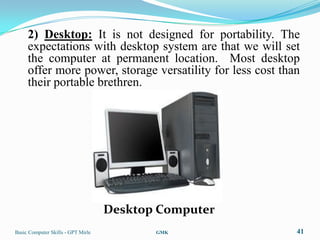 2) Desktop: It is not designed for portability. The
     expectations with desktop system are that we will set
     the computer at permanent location. Most desktop
     offer more power, storage versatility for less cost than
     their portable brethren.




                                    Desktop Computer
Basic Computer Skills - GPT Mirle          GMK              41
 