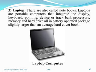 3) Laptop: There are also called note books. Laptops
     are portable computers that integrate the display,
     keyboard, pointing, device or track ball, processors,
     memory and hard drive all in battery operated package
     slightly larger than an average hard cover book.




                                    Laptop Computer
Basic Computer Skills - GPT Mirle          GMK           42
 
