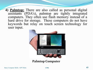 4) Palmtop: There are also called as personal digital
   assistants (PDA‟s), palmtop are tightly integrated
   computers. They often use flash memory instead of a
   hard drive for storage. These computers do not have
   keywords but relay on touch screen technology for
   user input.




                                    Palmtop Computer
Basic Computer Skills - GPT Mirle          GMK         43
 