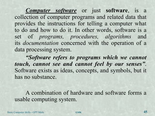 Computer software or just software, is a
      collection of computer programs and related data that
      provides the instructions for telling a computer what
      to do and how to do it. In other words, software is a
      set of programs, procedures, algorithms and
      its documentation concerned with the operation of a
      data processing system.
           “Software refers to programs which we cannot
      touch, cannot see and cannot feel by our senses”.
      Software exists as ideas, concepts, and symbols, but it
      has no substance.

          A combination of hardware and software forms a
      usable computing system.
Basic Computer Skills - GPT Mirle   GMK                    45
 