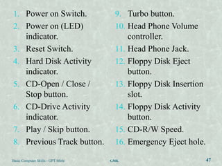 1. Power on Switch.                  9. Turbo button.
2. Power on (LED)                    10. Head Phone Volume
   indicator.                            controller.
3. Reset Switch.                     11. Head Phone Jack.
4. Hard Disk Activity                12. Floppy Disk Eject
   indicator.                            button.
5. CD-Open / Close /                 13. Floppy Disk Insertion
   Stop button.                          slot.
6. CD-Drive Activity                 14. Floppy Disk Activity
   indicator.                            button.
7. Play / Skip button.               15. CD-R/W Speed.
8. Previous Track button.            16. Emergency Eject hole.

Basic Computer Skills - GPT Mirle   GMK                          47
 