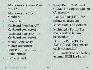 1. AC-Power in (From Main                 9. Serial Port (COM1 and
        or UPS)                                 COM2 for Mouse / Modem
2.      AC-Power out (To                        Connector)
        Monitor)                          10.   Parallel Port (LPT1 for
3.      Exhaust Fan.                            printer connection)
4.      Keyboard Port(For AT2             11.   Video Port (For Monitor)
        Keyboard connector)               12.   Multimedia Ports. (For
5.      Keyboard port (For PS2                  mic, speaker, line-in
        Keyboard connector)                     connection)
6.      Mouse Port(For PS2                13.   Network Ports (RCA-
        Mouse connector)                        JACK / BNC for network
7.      USB Port (2 No‟s for                    cable connection)
        Inkjet Printer)                   14.   SCSI ports (For connecting
8.      Fire wall port                          external SCSI hard disk)


     Basic Computer Skills - GPT Mirle   GMK                          49
 