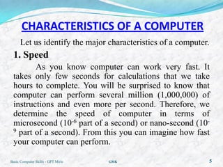 CHARACTERISTICS OF A COMPUTER
      Let us identify the major characteristics of a computer.
 1. Speed
        As you know computer can work very fast. It
 takes only few seconds for calculations that we take
 hours to complete. You will be surprised to know that
 computer can perform several million (1,000,000) of
 instructions and even more per second. Therefore, we
 determine the speed of computer in terms of
 microsecond (10-6 part of a second) or nano-second (10-
 9 part of a second). From this you can imagine how fast

 your computer can perform.

Basic Computer Skills - GPT Mirle   GMK                          5
 