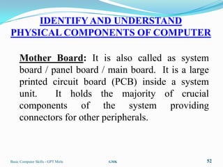 IDENTIFY AND UNDERSTAND
PHYSICAL COMPONENTS OF COMPUTER

     Mother Board: It is also called as system
     board / panel board / main board. It is a large
     printed circuit board (PCB) inside a system
     unit.    It holds the majority of crucial
     components of the system providing
     connectors for other peripherals.



Basic Computer Skills - GPT Mirle   GMK            52
 