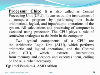 Processor Chip: It is also called as Central
  Processing Unit (CPU). It carries out the instructions of
  a computer program by performing the basic
  arithmetical, logical, and input/output operations of the
  system. All calculations and processing of computer is
  executed using processor. The CPU plays a role of
  somewhat analogous to the brain in the computer.
       Two typical components of a CPU are
  the Arithmetic Logic Unit (ALU), which performs
  arithmetic and logical operations, and the Control
  Unit       (CU),      which      extracts    instructions
  from memory and decodes and executes them, calling
  on the ALU when necessary.
 Eg: Intel Pentium 4, AMD Athlon
Basic Computer Skills - GPT Mirle   GMK                   54
 