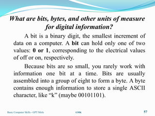 What are bits, bytes, and other units of measure
             for digital information?
          A bit is a binary digit, the smallest increment of
     data on a computer. A bit can hold only one of two
     values: 0 or 1, corresponding to the electrical values
     of off or on, respectively.
          Because bits are so small, you rarely work with
     information one bit at a time. Bits are usually
     assembled into a group of eight to form a byte. A byte
     contains enough information to store a single ASCII
     character, like “k” (maybe 00101101).

Basic Computer Skills - GPT Mirle   GMK                    57
 