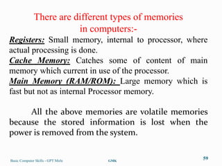 There are different types of memories
                         in computers:-
Registers: Small memory, internal to processor, where
actual processing is done.
Cache Memory: Catches some of content of main
memory which current in use of the processor.
Main Memory (RAM/ROM): Large memory which is
fast but not as internal Processor memory.

     All the above memories are volatile memories
because the stored information is lost when the
power is removed from the system.


Basic Computer Skills - GPT Mirle   GMK
                                                      59
 
