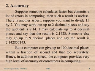 2. Accuracy
        Suppose someone calculates faster but commits a
 lot of errors in computing, then such a result is useless.
 There is another aspect, suppose you want to divide 15
 by 7. You may work out up to 2 decimal places and say
 the quotient is 2.14. I may calculate up to 4 decimal
 places and say that the result is 2.1428. Someone else
 may go up to 9 decimal places and say the result is
 2.142857143.
        But a computer can give up to 100 decimal places
 within a fraction of second and that too accurately.
 Hence, in addition to speed, the computer provides very
 high level of accuracy or correctness in computing.
Basic Computer Skills - GPT Mirle   GMK                   6
 