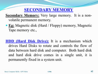 SECONDARY MEMORY
 Secondary Memory: Very large memory. It is a non-
   volatile permanent memory.
  Eg: Magnetic disk (Hard / Floppy) memory, Magnetic
   Tape memory etc.,

 HDD (Hard Disk Drive): It is a mechanism which
  drives Hard Disks to rotate and controls the flow of
  data between hard disk and computer. Both hard disk
  and hard disk drive comes in a single unit, it is
  permanently fixed in a system unit.

Basic Computer Skills - GPT Mirle   GMK              62
 