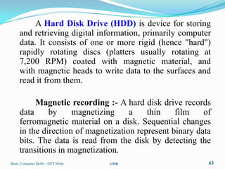 A Hard Disk Drive (HDD) is device for storing
     and retrieving digital information, primarily computer
     data. It consists of one or more rigid (hence "hard")
     rapidly rotating discs (platters usually rotating at
     7,200 RPM) coated with magnetic material, and
     with magnetic heads to write data to the surfaces and
     read it from them.

          Magnetic recording :- A hard disk drive records
     data     by     magnetizing     a    thin    film    of
     ferromagnetic material on a disk. Sequential changes
     in the direction of magnetization represent binary data
     bits. The data is read from the disk by detecting the
     transitions in magnetization.
Basic Computer Skills - GPT Mirle   GMK                    63
 