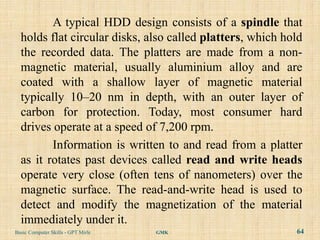 A typical HDD design consists of a spindle that
  holds flat circular disks, also called platters, which hold
  the recorded data. The platters are made from a non-
  magnetic material, usually aluminium alloy and are
  coated with a shallow layer of magnetic material
  typically 10–20 nm in depth, with an outer layer of
  carbon for protection. Today, most consumer hard
  drives operate at a speed of 7,200 rpm.
         Information is written to and read from a platter
  as it rotates past devices called read and write heads
  operate very close (often tens of nanometers) over the
  magnetic surface. The read-and-write head is used to
  detect and modify the magnetization of the material
  immediately under it.
Basic Computer Skills - GPT Mirle   GMK                    64
 