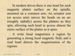 In modern drives there is one head for each
      magnetic platter surface on the spindle,
      mounted on a common arm. An actuator arm
      (or access arm) moves the heads on an arc
      (roughly radially) across the platters as they
      spin, allowing each head to access almost the
      entire surface of the platter as it spins.
          A write head magnetizes a region by
      generating a strong local magnetic field, and a
      read head detects the magnetization of the
      regions.

Basic Computer Skills - GPT Mirle   GMK             65
 