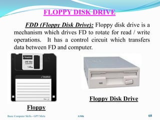 FLOPPY DISK DRIVE
          FDD (Floppy Disk Drive): Floppy disk drive is a
     mechanism which drives FD to rotate for read / write
     operations. It has a control circuit which transfers
     data between FD and computer.




                                             Floppy Disk Drive
                Floppy
Basic Computer Skills - GPT Mirle      GMK                       68
 