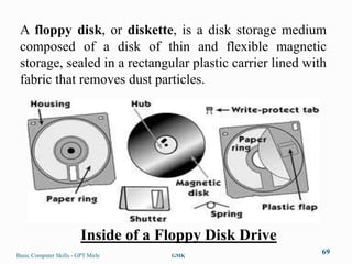 A floppy disk, or diskette, is a disk storage medium
 composed of a disk of thin and flexible magnetic
 storage, sealed in a rectangular plastic carrier lined with
 fabric that removes dust particles.




                         Inside of a Floppy Disk Drive
Basic Computer Skills - GPT Mirle     GMK
                                                           69
 