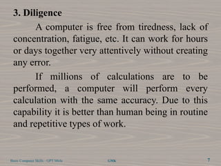 3. Diligence
       A computer is free from tiredness, lack of
 concentration, fatigue, etc. It can work for hours
 or days together very attentively without creating
 any error.
       If millions of calculations are to be
 performed, a computer will perform every
 calculation with the same accuracy. Due to this
 capability it is better than human being in routine
 and repetitive types of work.


Basic Computer Skills - GPT Mirle   GMK            7
 