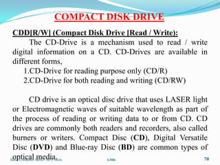 COMPACT DISK DRIVE
CDD[R/W] (Compact Disk Drive [Read / Write):
      The CD-Drive is a mechanism used to read / write
digital information on a CD. CD-Drives are available in
different forms,
    1.CD-Drive for reading purpose only (CD/R)
    2.CD-Drive for both reading and writing (CD/RW)

          CD drive is an optical disc drive that uses LASER light
 or Electromagnetic waves of suitable wavelength as part of
 the process of reading or writing data to or from CD. CD
 drives are commonly both readers and recorders, also called
 burners or writers. Compact Disc (CD), Digital Versatile
 Disc (DVD) and Blue-ray Disc (BD) are common types of
 optical media.
Basic Computer Skills - GPT Mirle  GMK                          70
 