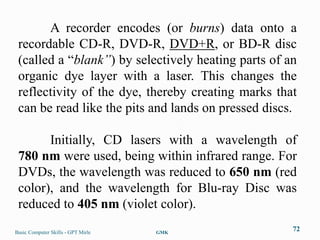 A recorder encodes (or burns) data onto a
 recordable CD-R, DVD-R, DVD+R, or BD-R disc
 (called a “blank”) by selectively heating parts of an
 organic dye layer with a laser. This changes the
 reflectivity of the dye, thereby creating marks that
 can be read like the pits and lands on pressed discs.

       Initially, CD lasers with a wavelength of
 780 nm were used, being within infrared range. For
 DVDs, the wavelength was reduced to 650 nm (red
 color), and the wavelength for Blu-ray Disc was
 reduced to 405 nm (violet color).
Basic Computer Skills - GPT Mirle   GMK
                                                     72
 