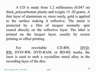 A CD is made from 1.2 millimetres (0.047 in)
  thick, polycarbonate plastic and weighs 15–20 grams. A
  thin layer of aluminium or, more rarely, gold is applied
  to the surface making it reflective. The metal is
  protected by a film of lacquer normally spin
  coated directly on the reflective layer. The label is
  printed on the lacquer layer, usually by screen
  printing or offset printing.

         For       rewritable       CD-RW,        DVD-
  RW, DVD+RW, DVD-RAM, or BD-RE media, the
  laser is used to melt a crystalline metal alloy in the
  recording layer of the disc.

Basic Computer Skills - GPT Mirle   GMK
                                                        73
 