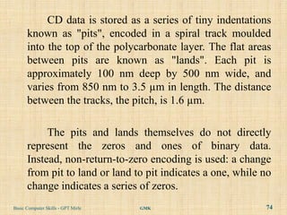 CD data is stored as a series of tiny indentations
      known as "pits", encoded in a spiral track moulded
      into the top of the polycarbonate layer. The flat areas
      between pits are known as "lands". Each pit is
      approximately 100 nm deep by 500 nm wide, and
      varies from 850 nm to 3.5 µm in length. The distance
      between the tracks, the pitch, is 1.6 µm.

           The pits and lands themselves do not directly
      represent the zeros and ones of binary data.
      Instead, non-return-to-zero encoding is used: a change
      from pit to land or land to pit indicates a one, while no
      change indicates a series of zeros.
Basic Computer Skills - GPT Mirle   GMK                      74
 