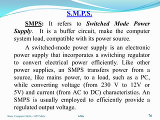 S.M.P.S.
          SMPS: It refers to Switched Mode Power
     Supply. It is a buffer circuit, make the computer
     system load, compatible with its power source.
          A switched-mode power supply is an electronic
     power supply that incorporates a switching regulator
     to convert electrical power efficiently. Like other
     power supplies, an SMPS transfers power from a
     source, like mains power, to a load, such as a PC,
     while converting voltage (from 230 V to 12V or
     5V) and current (from AC to DC) characteristics. An
     SMPS is usually employed to efficiently provide a
     regulated output voltage.
Basic Computer Skills - GPT Mirle      GMK              76
 