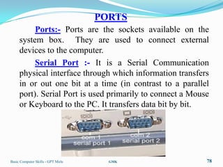 PORTS
          Ports:- Ports are the sockets available on the
     system box. They are used to connect external
     devices to the computer.
          Serial Port :- It is a Serial Communication
     physical interface through which information transfers
     in or out one bit at a time (in contrast to a parallel
     port). Serial Port is used primarily to connect a Mouse
     or Keyboard to the PC. It transfers data bit by bit.




Basic Computer Skills - GPT Mirle     GMK                  78
 