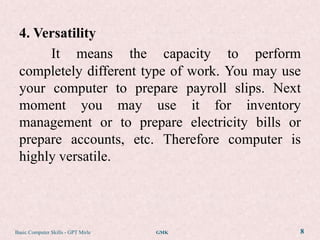 4. Versatility
      It means the capacity to perform
 completely different type of work. You may use
 your computer to prepare payroll slips. Next
 moment you may use it for inventory
 management or to prepare electricity bills or
 prepare accounts, etc. Therefore computer is
 highly versatile.




Basic Computer Skills - GPT Mirle   GMK       8
 